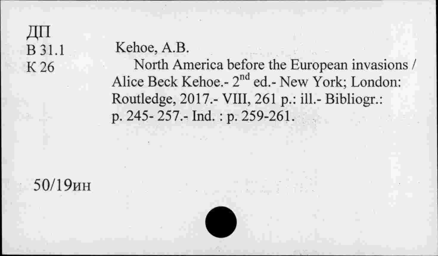 ﻿ДП
В 31.1
К 26
Kehoe, А.В.
North America before the European invasions / Alice Beck Kehoe.- 2nd ed.- New York; London:
Routledge, 2017.- VIII, 261 p.: ill.- Bibliogr.: p. 245-257,- Ind. : p. 259-261.
50/19ин